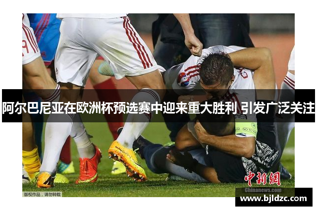 阿尔巴尼亚在欧洲杯预选赛中迎来重大胜利 引发广泛关注