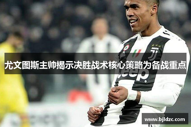 尤文图斯主帅揭示决胜战术核心策略为备战重点