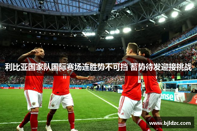 利比亚国家队国际赛场连胜势不可挡 蓄势待发迎接挑战