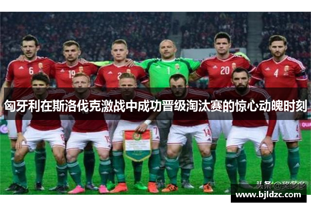 匈牙利在斯洛伐克激战中成功晋级淘汰赛的惊心动魄时刻