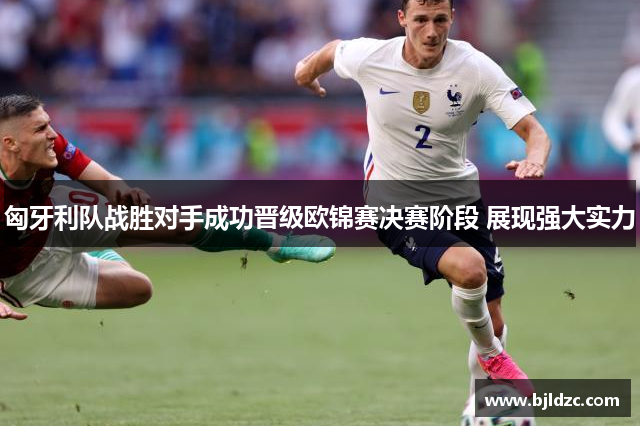 匈牙利队战胜对手成功晋级欧锦赛决赛阶段 展现强大实力