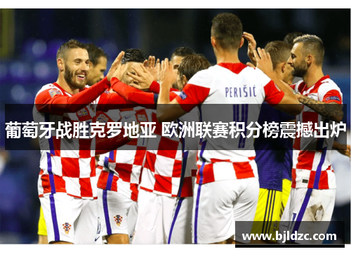 葡萄牙战胜克罗地亚 欧洲联赛积分榜震撼出炉 葡萄牙战胜克罗地亚 欧洲联赛积分榜震撼出炉