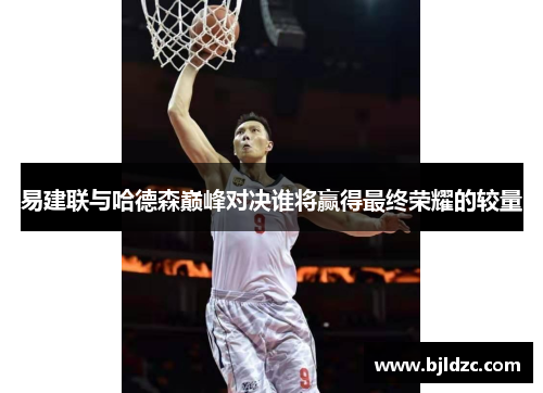 易建联与哈德森巅峰对决谁将赢得最终荣耀的较量 易建联与哈德森巅峰对决谁将赢得最终荣耀的较量