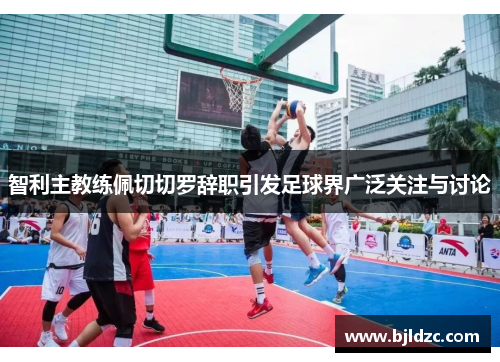 智利主教练佩切切罗辞职引发足球界广泛关注与讨论