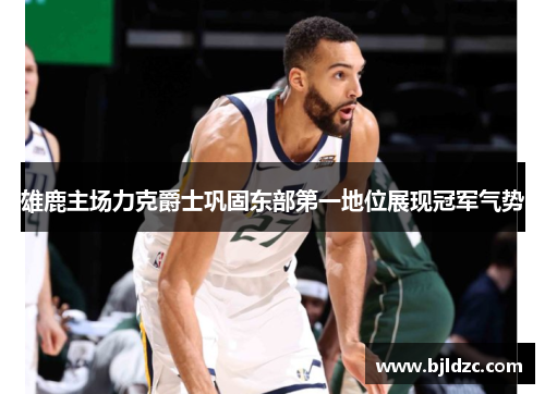 雄鹿主场力克爵士巩固东部第一地位展现冠军气势