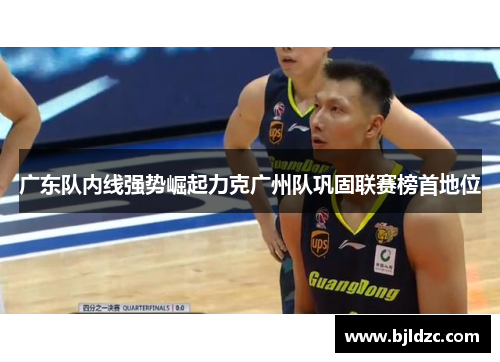 广东队内线强势崛起力克广州队巩固联赛榜首地位