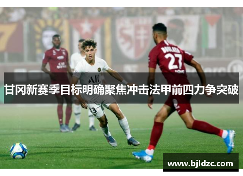 甘冈新赛季目标明确聚焦冲击法甲前四力争突破