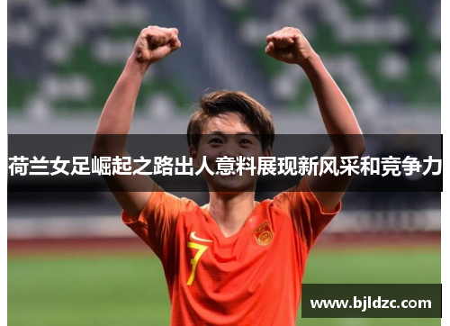 荷兰女足崛起之路出人意料展现新风采和竞争力