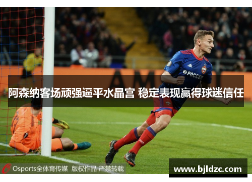 阿森纳客场顽强逼平水晶宫 稳定表现赢得球迷信任