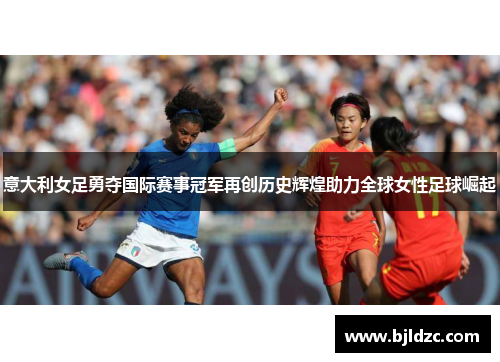 意大利女足勇夺国际赛事冠军再创历史辉煌助力全球女性足球崛起