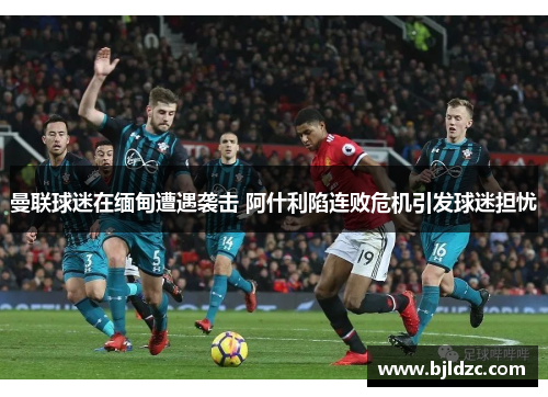 曼联球迷在缅甸遭遇袭击 阿什利陷连败危机引发球迷担忧