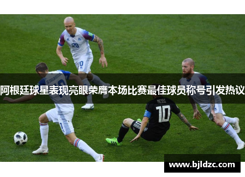 阿根廷球星表现亮眼荣膺本场比赛最佳球员称号引发热议