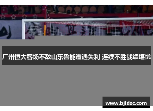 广州恒大客场不敌山东鲁能遭遇失利 连续不胜战绩堪忧