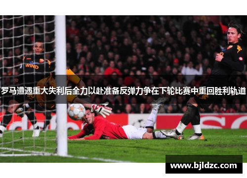 罗马遭遇重大失利后全力以赴准备反弹力争在下轮比赛中重回胜利轨道