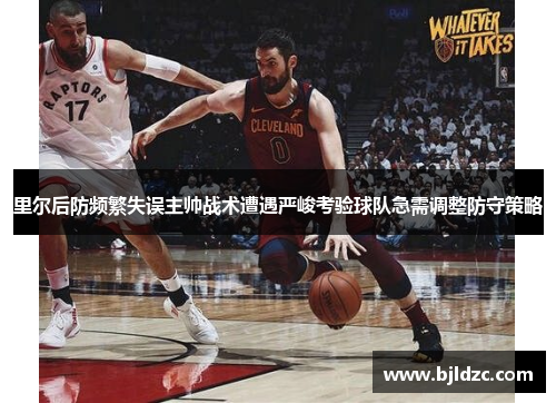 里尔后防频繁失误主帅战术遭遇严峻考验球队急需调整防守策略