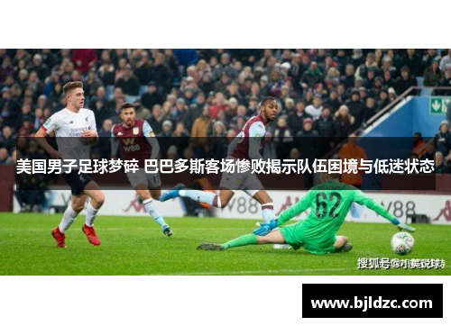 美国男子足球梦碎 巴巴多斯客场惨败揭示队伍困境与低迷状态